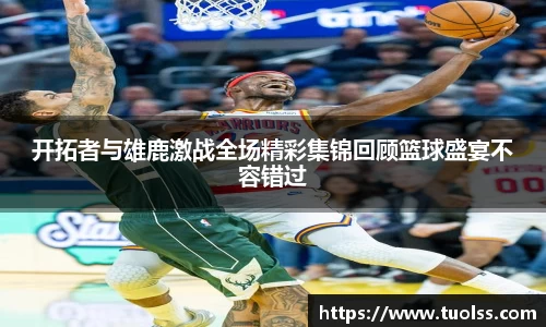 开拓者与雄鹿激战全场精彩集锦回顾篮球盛宴不容错过